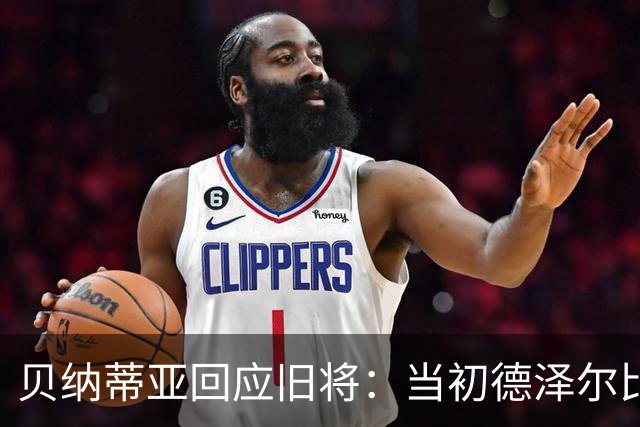 贝纳蒂亚回应旧将：当初德泽尔比施压要求续约你，但之后你松懈了